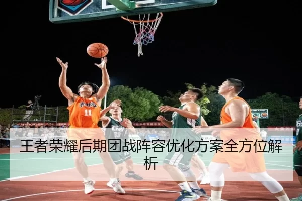 王者荣耀后期团战阵容优化方案全方位解析
